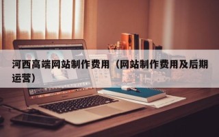 天水河西高端网站制作费用（网站制作费用及后期运营）