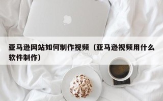 天水亚马逊网站如何制作视频（亚马逊视频用什么软件制作）