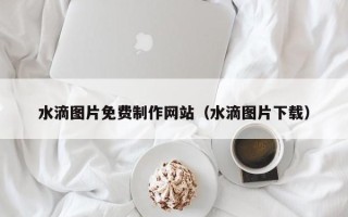 天水水滴图片免费制作网站（水滴图片下载）